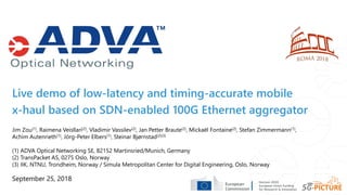 Live demo of low-latency and timing-accurate mobile
x-haul based on SDN-enabled 100G Ethernet aggregator
September 25, 2018
Jim Zou(1), Raimena Veisllari(2), Vladimir Vassilev(2), Jan Petter Braute(2), Mickaël Fontaine(2), Stefan Zimmermann(1),
Achim Autenrieth(1), Jörg-Peter Elbers(1), Steinar Bjørnstad(2)(3)
(1) ADVA Optical Networking SE, 82152 Martinsried/Munich, Germany
(2) TransPacket AS, 0275 Oslo, Norway
(3) IIK, NTNU, Trondheim, Norway / Simula Metropolitan Center for Digital Engineering, Oslo, Norway
 