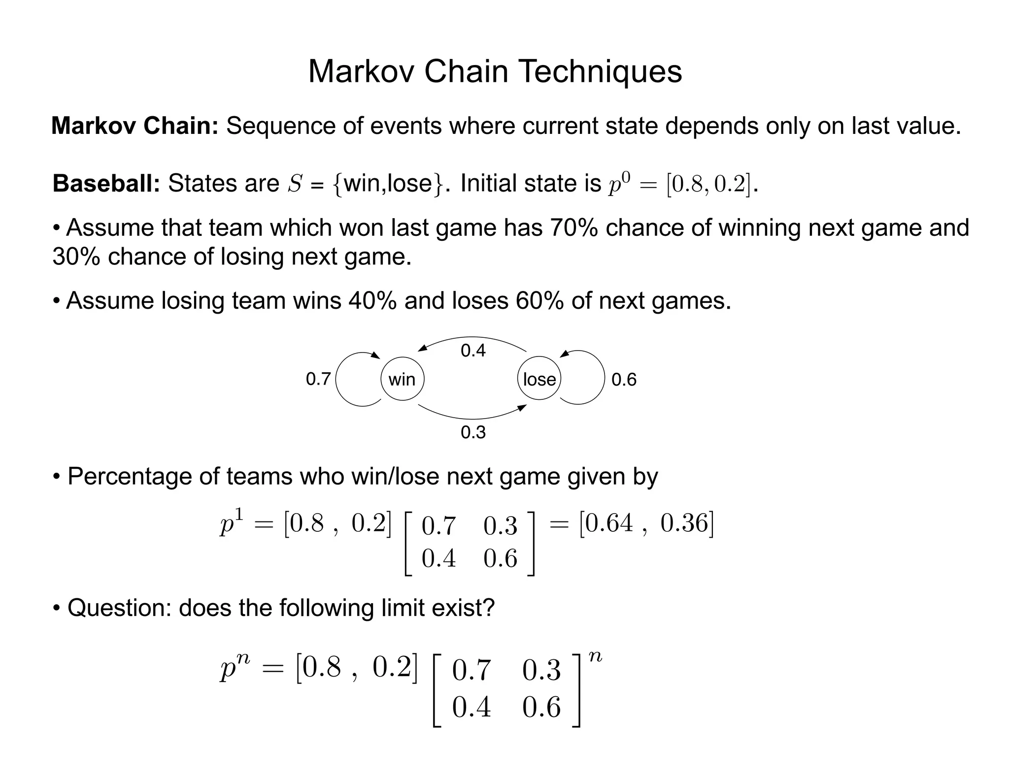 Markov Chain Techniques
Markov Chain: Sequence of events where current state depends only on last value.
Baseball:
• Assume that team which won last game has 70% chance of winning next game and
30% chance of losing next game.
• Assume losing team wins 40% and loses 60% of next games.
• Percentage of teams who win/lose next game given by
• Question: does the following limit exist?
States are S = {win,lose}. Initial state is p0
= [0.8, 0.2].
0.7 win lose
0.4
0.3
0.6
p1
= [0.8 , 0.2]

0.7 0.3
0.4 0.6
= [0.64 , 0.36]
pn
= [0.8 , 0.2]

0.7 0.3
0.4 0.6
n
 