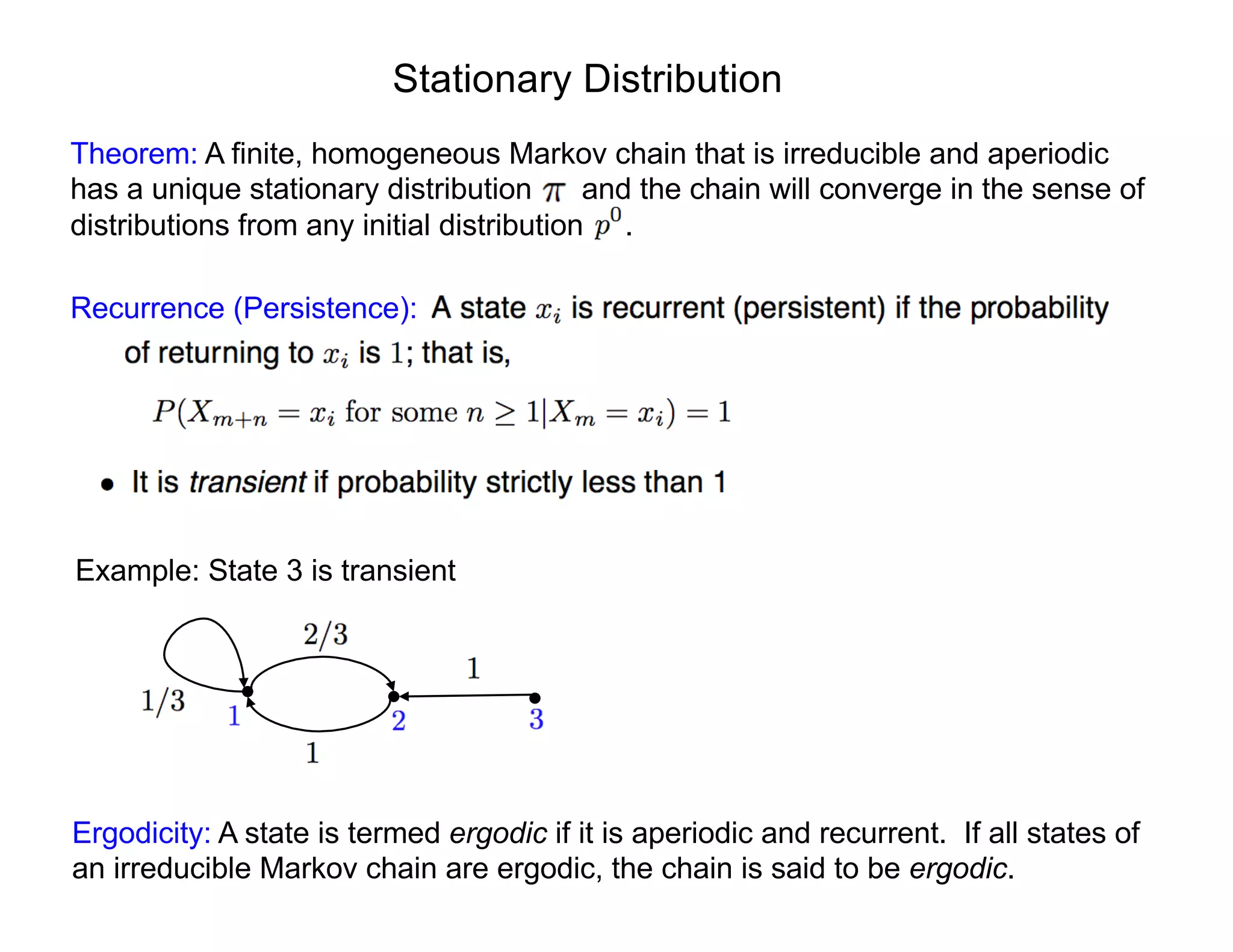 Stationary Distribution
Theorem: A finite, homogeneous Markov chain that is irreducible and aperiodic
has a unique stationary distribution and the chain will converge in the sense of
distributions from any initial distribution .
Recurrence (Persistence):
Example: State 3 is transient
Ergodicity: A state is termed ergodic if it is aperiodic and recurrent. If all states of
an irreducible Markov chain are ergodic, the chain is said to be ergodic.
 