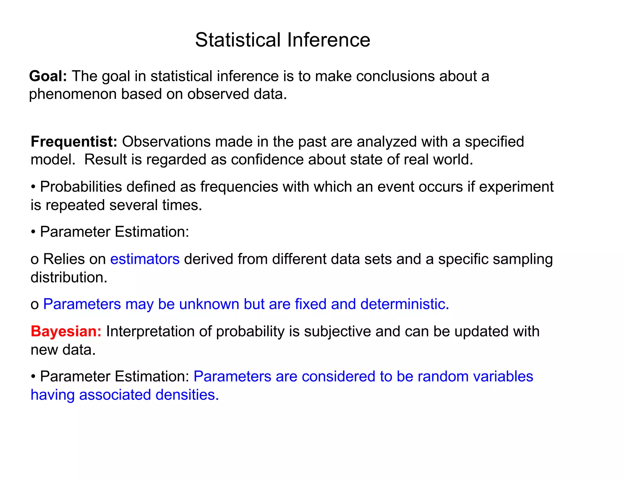 Statistical Inference
Goal: The goal in statistical inference is to make conclusions about a
phenomenon based on observed data.
Frequentist: Observations made in the past are analyzed with a specified
model. Result is regarded as confidence about state of real world.
• Probabilities defined as frequencies with which an event occurs if experiment
is repeated several times.
• Parameter Estimation:
o Relies on estimators derived from different data sets and a specific sampling
distribution.
o Parameters may be unknown but are fixed and deterministic.
Bayesian: Interpretation of probability is subjective and can be updated with
new data.
• Parameter Estimation: Parameters are considered to be random variables
having associated densities.
 