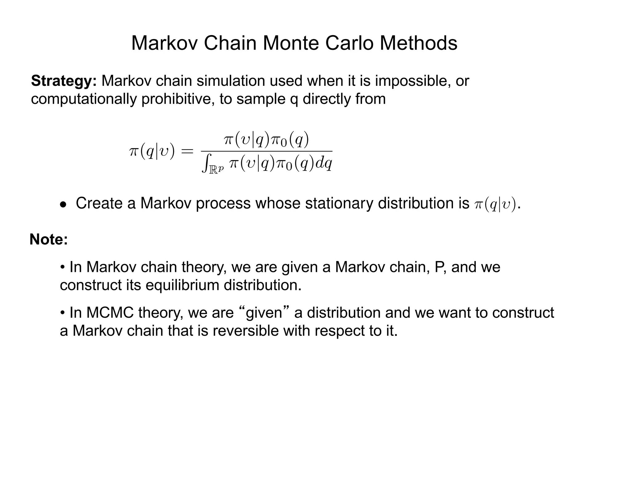 Markov Chain Monte Carlo Methods
Strategy: Markov chain simulation used when it is impossible, or
computationally prohibitive, to sample q directly from
Note:
• In Markov chain theory, we are given a Markov chain, P, and we
construct its equilibrium distribution.
• In MCMC theory, we are given a distribution and we want to construct
a Markov chain that is reversible with respect to it.
⇡(q| ) =
⇡( |q)⇡0(q)
R
Rp ⇡( |q)⇡0(q)dq
• Create a Markov process whose stationary distribution is ⇡(q| ).
 