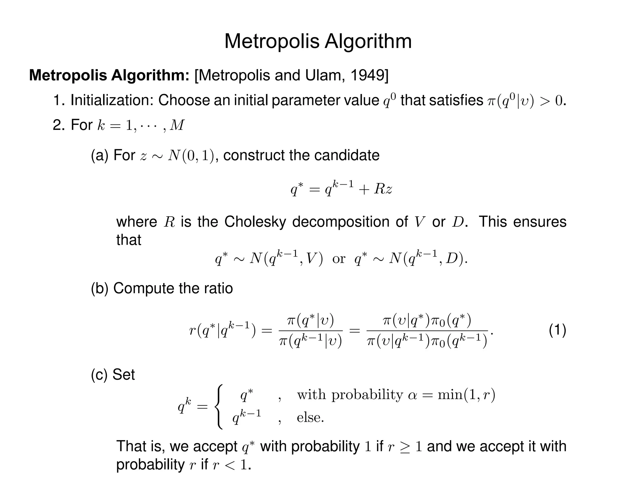 Metropolis Algorithm
Metropolis Algorithm: [Metropolis and Ulam, 1949]
1. Initialization: Choose an initial parameter value q0
that satisﬁes ⇡(q0
| ) > 0.
2. For k = 1, · · · , M
(a) For z ⇠ N(0, 1), construct the candidate
q⇤
= qk 1
+ Rz
where R is the Cholesky decomposition of V or D. This ensures
that
q⇤
⇠ N(qk 1
, V ) or q⇤
⇠ N(qk 1
, D).
(b) Compute the ratio
r(q⇤
|qk 1
) =
⇡(q⇤
| )
⇡(qk 1| )
=
⇡( |q⇤
)⇡0(q⇤
)
⇡( |qk 1)⇡0(qk 1)
. (1)
(c) Set
qk
=
(
q⇤
, with probability ↵ = min(1, r)
qk 1
, else.
That is, we accept q⇤
with probability 1 if r 1 and we accept it with
probability r if r < 1.
 