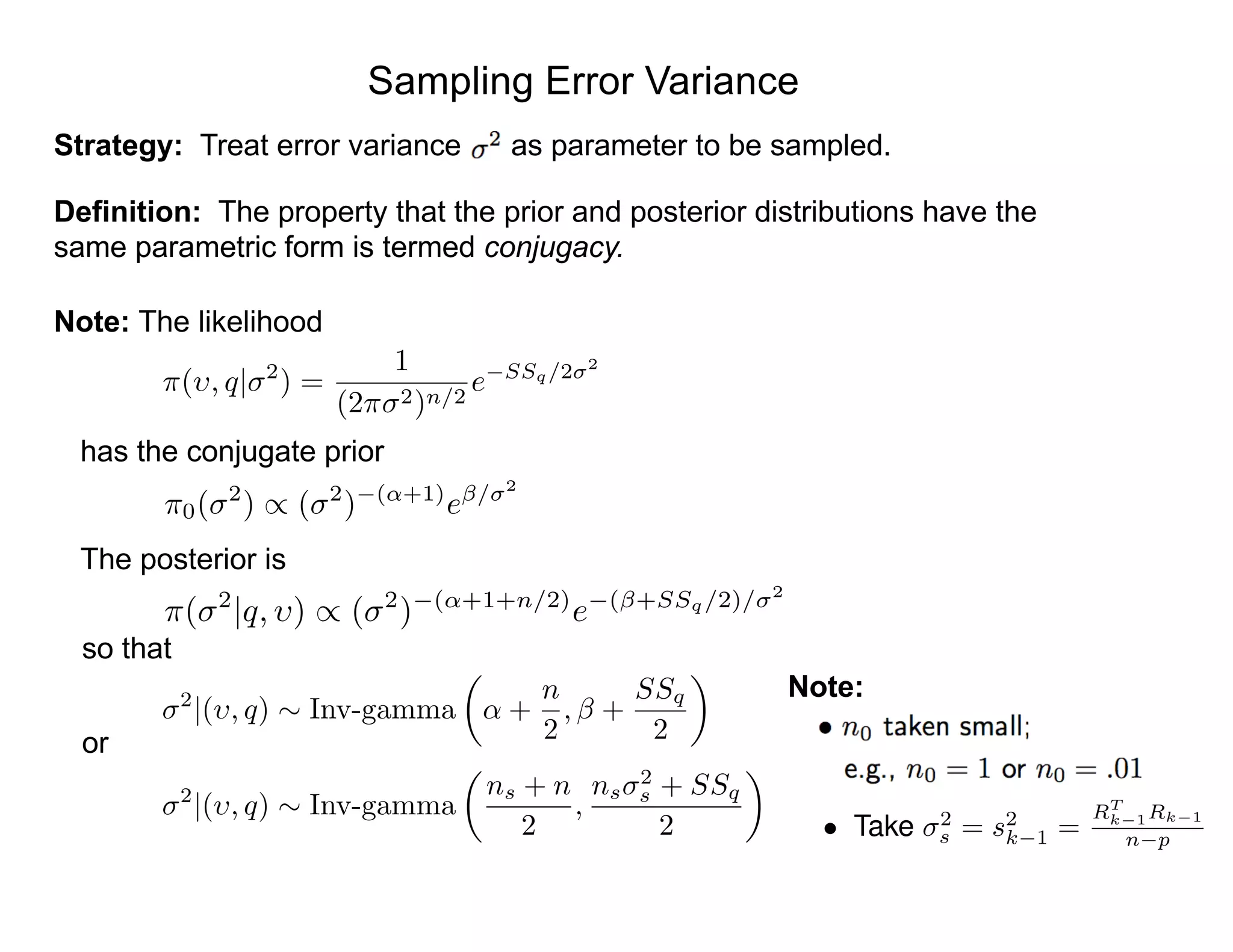 Sampling Error Variance
Strategy: Treat error variance as parameter to be sampled.
Definition: The property that the prior and posterior distributions have the
same parametric form is termed conjugacy.
Note: The likelihood
has the conjugate prior
The posterior is
so that
or
⇡0( 2
) / ( 2
) (↵+1)
e / 2
⇡( , q| 2
) =
1
(2⇡ 2)n/2
e SSq/2 2
⇡( 2
|q, ) / ( 2
) (↵+1+n/2)
e ( +SSq/2)/ 2
2
|( , q) ⇠ Inv-gamma
✓
↵ +
n
2
, +
SSq
2
◆
2
|( , q) ⇠ Inv-gamma
✓
ns + n
2
,
ns
2
s + SSq
2
◆
Note:
• Take 2
s = s2
k 1 =
RT
k 1Rk 1
n p
 