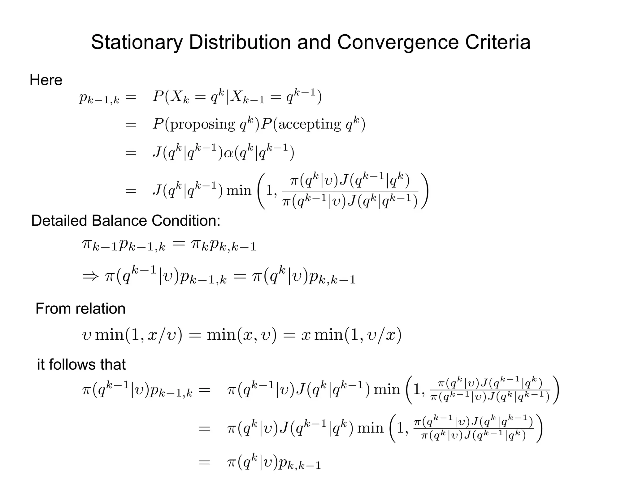 Stationary Distribution and Convergence Criteria
Here
Detailed Balance Condition:
pk 1,k = P(Xk = qk
|Xk 1 = qk 1
)
= P(proposing qk
)P(accepting qk
)
= J(qk
|qk 1
)↵(qk
|qk 1
)
= J(qk
|qk 1
) min
✓
1,
⇡(qk
| )J(qk 1
|qk
)
⇡(qk 1| )J(qk|qk 1)
◆
⇡k 1pk 1,k = ⇡kpk,k 1
) ⇡(qk 1
| )pk 1,k = ⇡(qk
| )pk,k 1
From relation
min(1, x/ ) = min(x, ) = x min(1, /x)
it follows that
⇡(qk 1
| )pk 1,k = ⇡(qk 1
| )J(qk
|qk 1
) min
⇣
1, ⇡(qk
| )J(qk 1
|qk
)
⇡(qk 1| )J(qk|qk 1)
⌘
= ⇡(qk
| )J(qk 1
|qk
) min
⇣
1, ⇡(qk 1
| )J(qk
|qk 1
)
⇡(qk| )J(qk 1|qk)
⌘
= ⇡(qk
| )pk,k 1
 