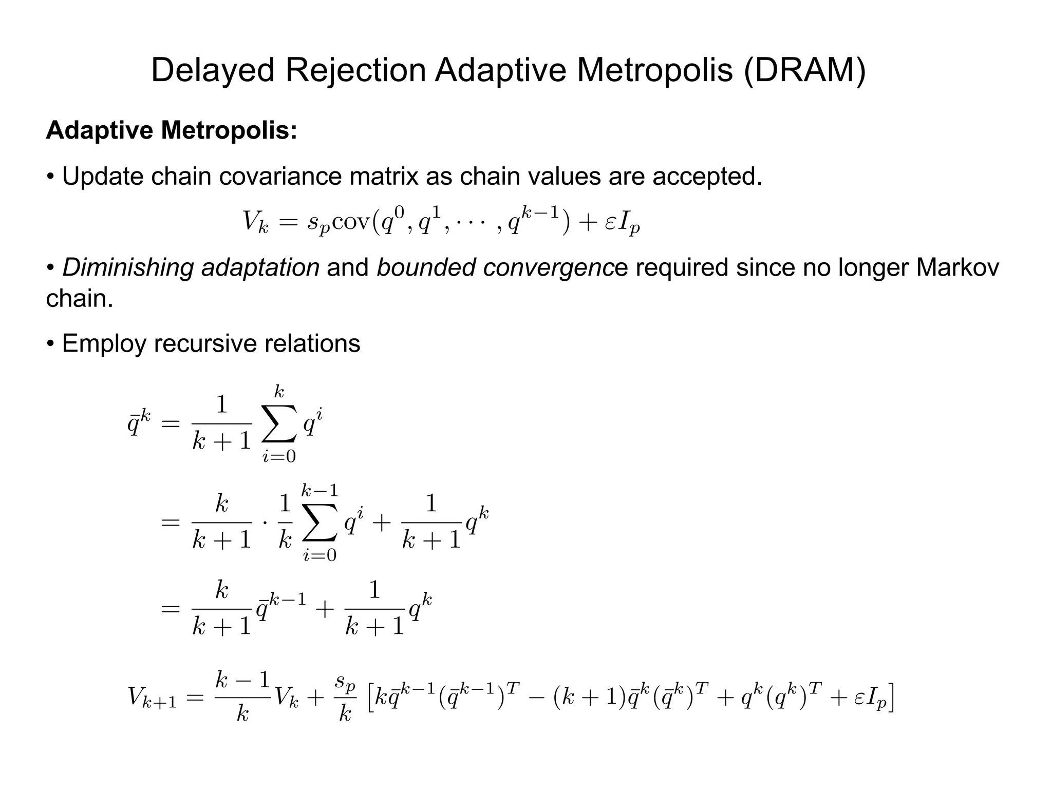 Delayed Rejection Adaptive Metropolis (DRAM)
Adaptive Metropolis:
• Update chain covariance matrix as chain values are accepted.
• Diminishing adaptation and bounded convergence required since no longer Markov
chain.
• Employ recursive relations
Vk = spcov(q0
, q1
, · · · , qk 1
) + "Ip
Vk+1 =
k 1
k
Vk +
sp
k
⇥
k¯qk 1
(¯qk 1
)T
(k + 1)¯qk
(¯qk
)T
+ qk
(qk
)T
+ "Ip
⇤
¯qk
=
1
k + 1
kX
i=0
qi
=
k
k + 1
·
1
k
k 1X
i=0
qi
+
1
k + 1
qk
=
k
k + 1
¯qk 1
+
1
k + 1
qk
 