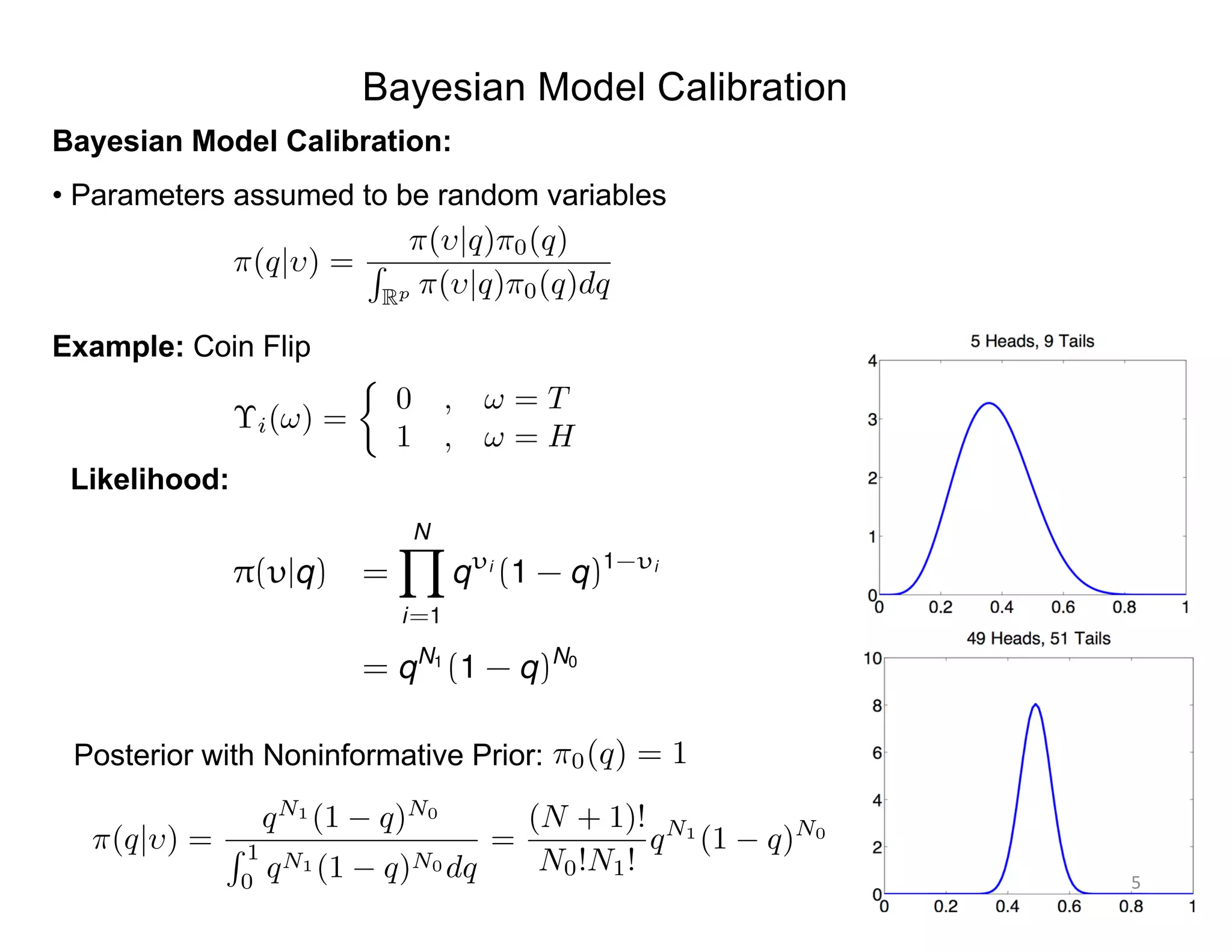Bayesian Model Calibration
Bayesian Model Calibration:
• Parameters assumed to be random variables
Example: Coin Flip
⇡(q| ) =
⇡( |q)⇡0(q)
R
Rp ⇡( |q)⇡0(q)dq
⌥i(!) =
⇢
0 , ! = T
1 , ! = H
Likelihood:
Posterior with Noninformative Prior:
⇡(q| ) =
qN1
(1 q)N0
R 1
0
qN1 (1 q)N0 dq
=
(N + 1)!
N0!N1!
qN1
(1 q)N0
⇡0(q) = 1
⇡( |q) =
NY
i=1
q i
(1 - q)1- i
= qN1
(1 - q)N0
5
 