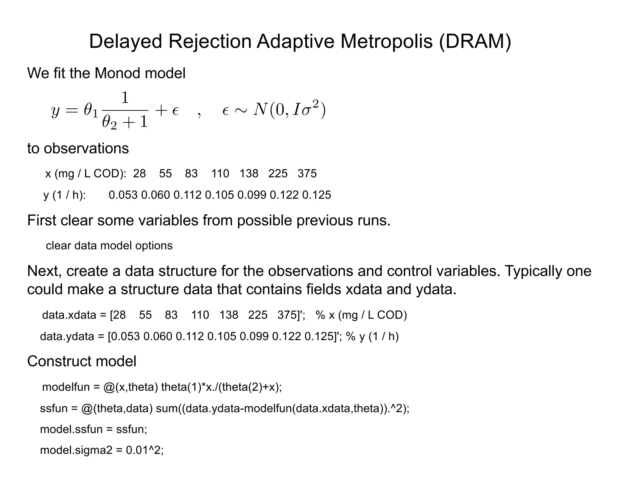 Delayed Rejection Adaptive Metropolis (DRAM)
We fit the Monod model
to observations
x (mg / L COD): 28 55 83 110 138 225 375
y (1 / h): 0.053 0.060 0.112 0.105 0.099 0.122 0.125
First clear some variables from possible previous runs.
clear data model options
Next, create a data structure for the observations and control variables. Typically one
could make a structure data that contains fields xdata and ydata.
data.xdata = [28 55 83 110 138 225 375]'; % x (mg / L COD)
data.ydata = [0.053 0.060 0.112 0.105 0.099 0.122 0.125]'; % y (1 / h)
Construct model
modelfun = @(x,theta) theta(1)*x./(theta(2)+x);
ssfun = @(theta,data) sum((data.ydata-modelfun(data.xdata,theta)).^2);
model.ssfun = ssfun;
model.sigma2 = 0.01^2;
y = ✓1
1
✓2 + 1
+ ✏ , ✏ ⇠ N(0, I 2
)
 