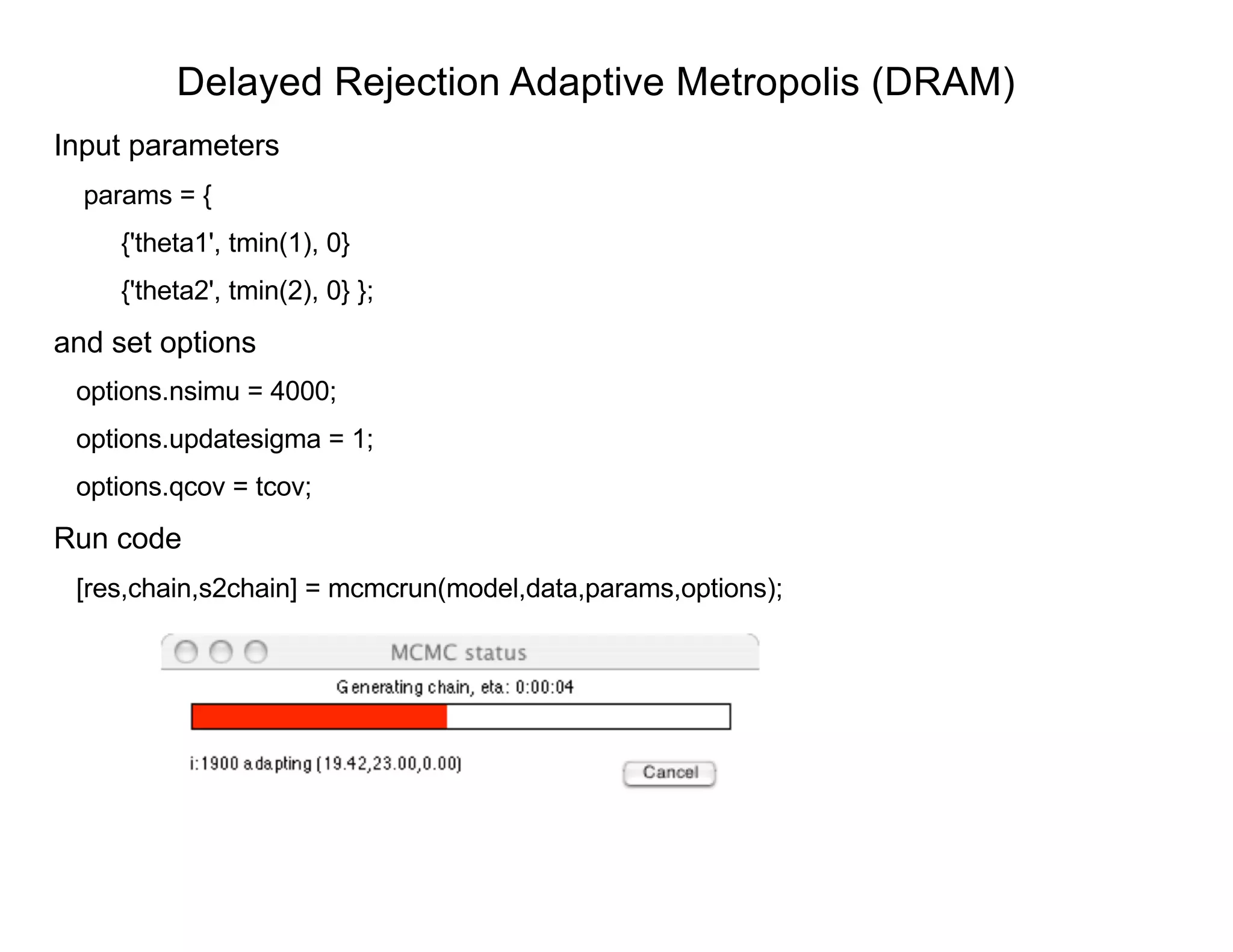 Delayed Rejection Adaptive Metropolis (DRAM)
Input parameters
params = {
{'theta1', tmin(1), 0}
{'theta2', tmin(2), 0} };
and set options
options.nsimu = 4000;
options.updatesigma = 1;
options.qcov = tcov;
Run code
[res,chain,s2chain] = mcmcrun(model,data,params,options);
 