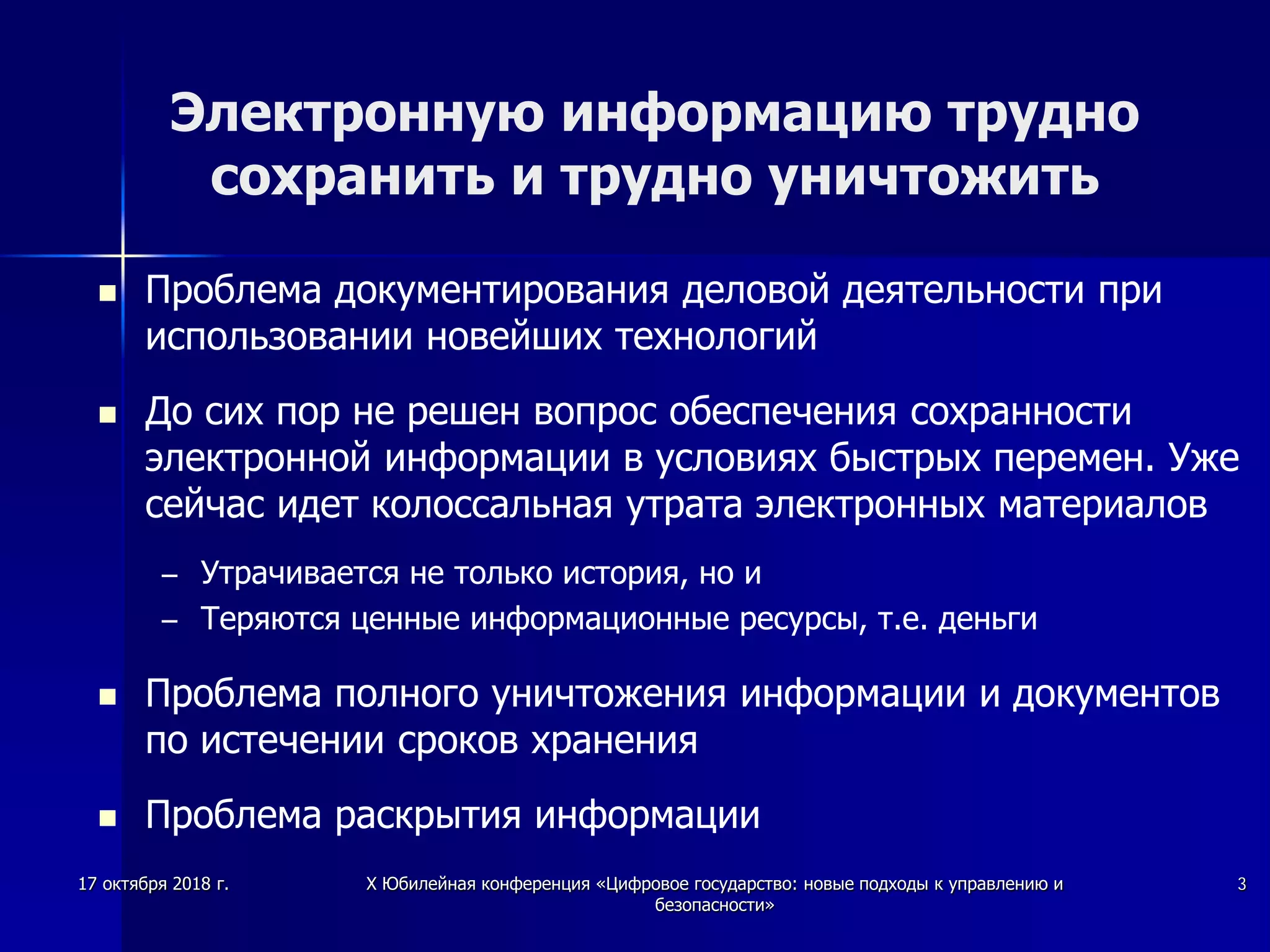 Электронную информацию трудно
сохранить и трудно уничтожить
 Проблема документирования деловой деятельности при
использовании новейших технологий
 До сих пор не решен вопрос обеспечения сохранности
электронной информации в условиях быстрых перемен. Уже
сейчас идет колоссальная утрата электронных материалов
– Утрачивается не только история, но и
– Теряются ценные информационные ресурсы, т.е. деньги
 Проблема полного уничтожения информации и документов
по истечении сроков хранения
 Проблема раскрытия информации
17 октября 2018 г. X Юбилейная конференция «Цифровое государство: новые подходы к управлению и
безопасности»
3
 