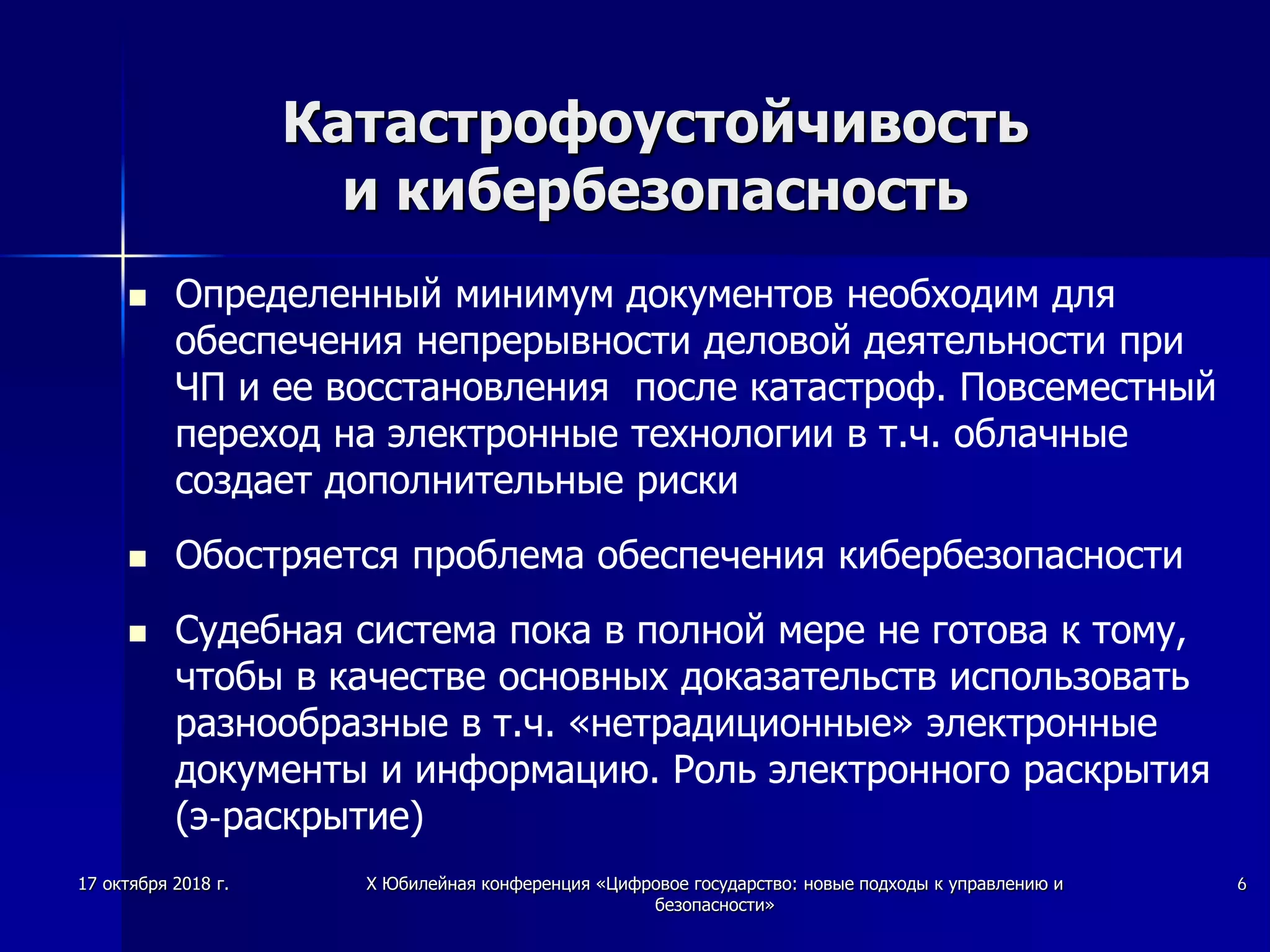 Катастрофоустойчивость
и кибербезопасность
 Определенный минимум документов необходим для
обеспечения непрерывности деловой деятельности при
ЧП и ее восстановления после катастроф. Повсеместный
переход на электронные технологии в т.ч. облачные
создает дополнительные риски
 Обостряется проблема обеспечения кибербезопасности
 Судебная система пока в полной мере не готова к тому,
чтобы в качестве основных доказательств использовать
разнообразные в т.ч. «нетрадиционные» электронные
документы и информацию. Роль электронного раскрытия
(э-раскрытие)
17 октября 2018 г. X Юбилейная конференция «Цифровое государство: новые подходы к управлению и
безопасности»
6
 