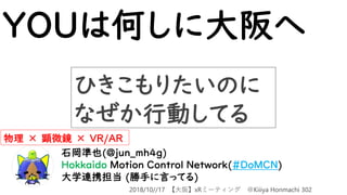 YOUは何しに大阪へ
石岡準也(@jun_mh4g)
Hokkaido Motion Control Network(#DoMCN)
大学連携担当 (勝手に言ってる)
物理 × 顕微鏡 × VR/AR
ひきこもりたいのに
なぜか行動してる
2018/10//17 【大阪】xRミーティング ＠Kiiiya Honmachi 302
 