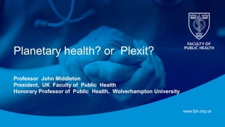 www.fph.org.uk
Planetary health? or Plexit?
Professor John Middleton
President, UK Faculty of Public Health
Honorary Professor of Public Health, Wolverhampton University
 