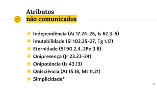 Atributos
não comunicados
◉ Independência (At 17.24-25, Is 62.3-5)
◉ Imutabilidade (Sl 102.25-27, Tg 1.17)
◉ Eternidade (Sl 90.2,4, 2Pe 3.8)
◉ Onipresença (Jr 23.23-24)
◉ Onipotência (Is 43.13)
◉ Onisciência (At 15.18, Mt 11.21)
◉ Simplicidade*
13
 