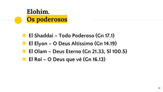 Elohim.
Os poderosos
◉ El Shaddai – Todo Poderoso (Gn 17.1)
◉ El Elyon – O Deus Altíssimo (Gn 14.19)
◉ El Olam – Deus Eterno (Gn 21.33, Sl 100.5)
◉ El Roi – O Deus que vê (Gn 16.13)
16
 
