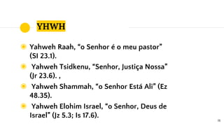 YHWH
◉ Yahweh Raah, “o Senhor é o meu pastor”
(SI 23.1).
◉ Yahweh Tsidkenu, “Senhor, Justiça Nossa”
(Jr 23.6). ,
◉ Yahweh Shammah, “o Senhor Está Ali” (Ez
48.35).
◉ Yahweh Elohim Israel, “o Senhor, Deus de
Israel” (Jz 5.3; Is 17.6).
18
 