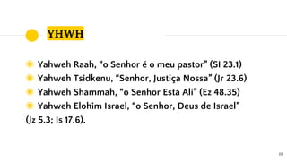 YHWH
◉ Yahweh Raah, “o Senhor é o meu pastor” (SI 23.1)
◉ Yahweh Tsidkenu, “Senhor, Justiça Nossa” (Jr 23.6)
◉ Yahweh Shammah, “o Senhor Está Ali” (Ez 48.35)
◉ Yahweh Elohim Israel, “o Senhor, Deus de Israel”
(Jz 5.3; Is 17.6).
19
 