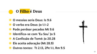 O Filho é Deus
◉ O messias seria Deus: Is 9.6
◉ O verbo era Deus: Jo 1.1-2
◉ Pode perdoar pecados Mt 9.6
◉ Identifica-se com ‘Eu Sou’ Jo 5
◉ A Confissão de Tomé: Jo 20.28
◉ Ele aceita adoração (Mt 28.9)
◉ Outros textos: Tt 2.13, 2Pe 1.1, Rm 9.5
23
 