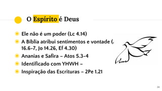 O Espírito é Deus
◉ Ele não é um poder (Lc 4.14)
◉ A Bíblia atribui sentimentos e vontade (At
16.6-7, Jo 14.26, Ef 4.30)
◉ Ananias e Safira – Atos 5.3-4
◉ Identificado com YHWH –
◉ Inspiração das Escrituras – 2Pe 1.21
24
 