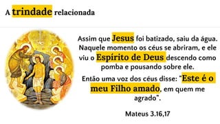 Assim que Jesus foi batizado, saiu da água.
Naquele momento os céus se abriram, e ele
viu o Espírito de Deus descendo como
pomba e pousando sobre ele.
Então uma voz dos céus disse: "Este é o
meu Filho amado, em quem me
agrado".
Mateus 3.16,17
A trindade relacionada
 