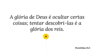“
A glória de Deus é ocultar certas
coisas; tentar descobri-las é a
glória dos reis.
Provérbios 25.2
 