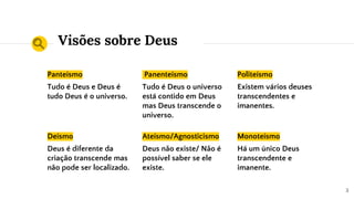 Visões sobre Deus
Panteísmo
Tudo é Deus e Deus é
tudo Deus é o universo.
Panenteísmo
Tudo é Deus o universo
está contido em Deus
mas Deus transcende o
universo.
Politeísmo
Existem vários deuses
transcendentes e
imanentes.
Deísmo
Deus é diferente da
criação transcende mas
não pode ser localizado.
Ateísmo/Agnosticismo
Deus não existe/ Não é
possível saber se ele
existe.
Monoteísmo
Há um único Deus
transcendente e
imanente.
3
 