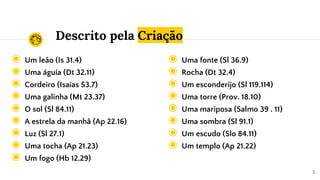 Descrito pela Criação
◉ Um leão (Is 31.4)
◉ Uma águia (Dt 32.11)
◉ Cordeiro (Isaías 53.7)
◉ Uma galinha (Mt 23.37)
◉ O sol (Sl 84.11)
◉ A estrela da manhã (Ap 22.16)
◉ Luz (Sl 27.1)
◉ Uma tocha (Ap 21.23)
◉ Um fogo (Hb 12.29)
5
◉ Uma fonte (Sl 36.9)
◉ Rocha (Dt 32.4)
◉ Um esconderijo (Sl 119.114)
◉ Uma torre (Prov. 18.10)
◉ Uma mariposa (Salmo 39 . 11)
◉ Uma sombra (Sl 91.1)
◉ Um escudo (Slo 84.11)
◉ Um templo (Ap 21.22)
 