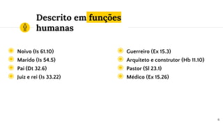 Descrito em funções
humanas
◉ Noivo (Is 61.10)
◉ Marido (Is 54.5)
◉ Pai (Dt 32.6)
◉ Juiz e rei (Is 33.22)
6
◉ Guerreiro (Ex 15.3)
◉ Arquiteto e construtor (Hb 11.10)
◉ Pastor (Sl 23.1)
◉ Médico (Ex 15.26)
 