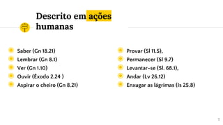 Descrito em ações
humanas
◉ Saber (Gn 18.21)
◉ Lembrar (Gn 8.1)
◉ Ver (Gn 1.10)
◉ Ouvir (Êxodo 2.24 )
◉ Aspirar o cheiro (Gn 8.21)
7
◉ Provar (Sl 11.5),
◉ Permanecer (Sl 9.7)
◉ Levantar-se (Sl. 68.1),
◉ Andar (Lv 26.12)
◉ Enxugar as lágrimas (Is 25.8)
 