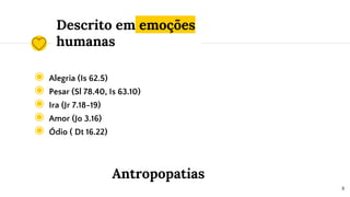 Descrito em emoções
humanas
◉ Alegria (Is 62.5)
◉ Pesar (Sl 78.40, Is 63.10)
◉ Ira (Jr 7.18-19)
◉ Amor (Jo 3.16)
◉ Ódio ( Dt 16.22)
8
Antropopatias
 