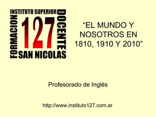 “ EL MUNDO Y NOSOTROS EN 1810, 1910 Y 2010” Profesorado de Inglés http://www.instituto127.com.ar 