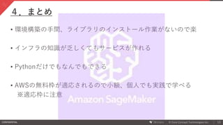 CONFIDENTIAL © Core Concept Technologies Inc.
４．まとめ
13
• 環境構築の手間、ライブラリのインストール作業がないので楽
• インフラの知識が乏しくてもサービスが作れる
• Pythonだけでもなんでもできる
• AWSの無料枠が適応されるので小額、個人でも実践で学べる
※適応枠に注意
 