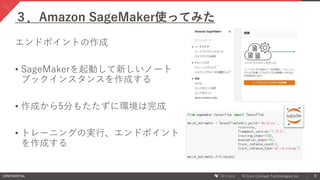 CONFIDENTIAL © Core Concept Technologies Inc. 8
エンドポイントの作成
• SageMakerを起動して新しいノート
ブックインスタンスを作成する
• 作成から5分もたたずに環境は完成
• トレーニングの実行、エンドポイント
を作成する
３．Amazon SageMaker使ってみた
 