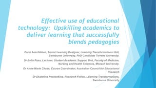 Effective use of educational
technology: Upskilling academics to
deliver learning that successfully
blends pedagogies
Carol Aeschliman, Senior Learning Designer, Learning Transformations Unit,
Swinburne University, PhD Candidate Torrens University.
Dr Bella Ross, Lecturer, Student Academic Support Unit, Faculty of Medicine,
Nursing and Health Sciences, Monash University.
Dr Anne-Marie Chase, Course Coordinator, Australian Council for Educational
Research
Dr Ekaterina Pechenkina, Research Fellow, Learning Transformations,
Swinburne University
 