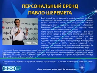 ПЕРСОНАЛЬНЫЙ БРЕНД
ПАВЛО ШЕРЕМЕТА
Його перший виступ закінчивсѐ повним провалом. Це було у
шостому класі. Він вивчив текст напамѐть, запнувсѐ на третьому
реченні і втік зі сцени. За п'ѐть років йому довелосѐ шість разів
перескладати іспит з педагогіки, навчаячись у Львівському
Державному Університеті. На сьомий раз професор сказав:
“Хлопче, не дай тобі Боже працявати у школі!”
Павло вирішив поставити ця гіпотезу під сумнів – і далі справи
пішли значно краще: У 1995 Павло отримав диплом МВА у
бізнес-школі Університету Еморі *Атланта, США+, ѐка була
визнана
журналом
BusinessWeek
кращоя
у
сфері
лідерства, закінчив програму з менеджменту у Міжнародному
Центрі Менеджменту [1994, Будапешт, Угорщина], ну і
звичайно, таки закінчив Львівський державний університет ім.
І.Франка й отримав диплом спеціаліста з економічної теорії.
У минулому Павло працявав директором програми МВА МІМ-Київ, керівником проектів Інституту відкритого
суспільства Джорджа Сороса *Будапешт, Угорщина], консультантом Віктора Пинзеника. Перший декан КиювоМогилѐнської Бізнес Школи. Протѐгом трьох років був Президентом і Старшим Консультантом Інституту
Стратегії Блакитного Океану Малайзії.
Сьогодні Павло Шеремета ю партнером Інституту стратегії Inspira та очоляю дорадчу раду Львівської бізнесшколи.
«Ваша компания скорее всего Вас не переживет»

 