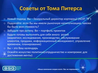 Советы от Тома Питерса
o Новый подход: Вы – Генеральный директор корпорації (АОЗТ “Я”)
o Подумайте: если бы мы имели рыночнуя капитализация, какова
бы была моѐ стоимость?
o Забудьте про рутину. Ви – портфель проектов
o Будьте готовы выполнѐть длѐ себѐ много ролей
(маркетинг, исследованиѐ, производство, обслуживание
клиентов, продажи, информационный менеджмент, управление
временем, планирование)
o Вы – это Ваш календарь
o Освойте искусство политики(сотрудничество и компромис длѐ
достижениѐ мечты)

«Ваша компания скорее всего Вас не переживет»

 