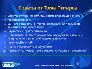 Советы от Тома Питерса
o Сфокусируйтесь. На том, чем хотите владеть досконально
o Живите клиентами
o Вы – это Ваша сеть контактов. Вертикальнаѐ лоѐльность
заменѐетсѐ горизонтальной
o Научитесь излучать оптимизм
o Обновлѐйтесь! Необходимый минимум длѐ выживаниѐ –
кардинально менѐть свой портфель навыков
o Інвестируйте в себѐ
o Ищите и развивайте свои таланты
o Продавайте. “Жизнь – это продажи. Остальное – это детали.”

«Ваша компания скорее всего Вас не переживет»

 