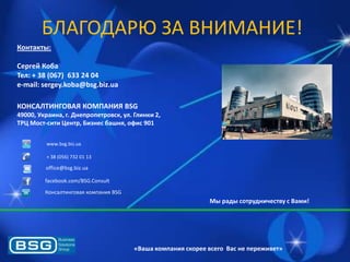 БЛАГОДАРЮ ЗА ВНИМАНИЕ!
Контакты:
Сергей Коба
Тел: + 38 (067) 633 24 04
e-mail: sergey.koba@bsg.biz.ua
КОНСАЛТИНГОВАЯ КОМПАНИЯ BSG
49000, Украина, г. Днепропетровск, ул. Глинки 2,
ТРЦ Мост-сити Центр, Бизнес башня, офис 901
www.bsg.biz.ua
+ 38 (056) 732 01 13

office@bsg.biz.ua
facebook.com/BSG.Consult
Консалтинговаѐ компаниѐ BSG

Мы рады сотрудничеству с Вами!

«Ваша компания скорее всего Вас не переживет»

 