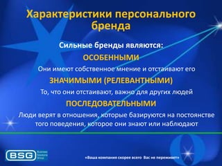 Характеристики персонального
бренда
Сильные бренды являются:
ОСОБЕННЫМИ
Они имеят собственное мнение и отстаиваят его

ЗНАЧИМЫМИ (РЕЛЕВАНТНЫМИ)
То, что они отстаиваят, важно длѐ других лядей

ПОСЛЕДОВАТЕЛЬНЫМИ
Ляди верѐт в отношениѐ, которые базируятсѐ на постоѐнстве
того поведениѐ, которое они знаят или наблядаят

«Ваша компания скорее всего Вас не переживет»

 