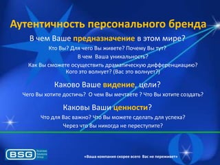 Аутентичность персонального бренда
В чем Ваше предназначение в этом мире?
Кто Вы? Длѐ чего Вы живете? Почему Вы тут?
В чем Ваша уникальность?
Как Вы сможете осуществить драматическуя дифференциация?
Кого это волнует? (Вас это волнует?)

Каково Ваше видение, цели?
Чего Вы хотите достичь? О чем Вы мечтаете ? Что Вы хотите создать?

Каковы Ваши ценности?
Что длѐ Вас важно? Что Вы можете сделать длѐ успеха?
Через что Вы никогда не переступите?

«Ваша компания скорее всего Вас не переживет»

 