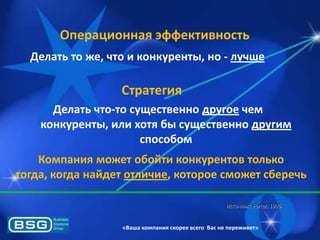 Операционная эффективность
Делать то же, что и конкуренты, но - лучше

Стратегия
Делать что-то существенно другое чем
конкуренты, или хотя бы существенно другим
способом
Компания может обойти конкурентов только
тогда, когда найдет отличие, которое сможет сберечь
Источник: Porter, 1996

«Ваша компания скорее всего Вас не переживет»

 