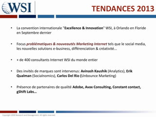 TENDANCES 2013

•   La convention internationale "Excellence & Innovation" WSI, à Orlando en Floride
    en Septembre dernier

•   Focus problématiques & nouveautés Marketing Internet tels que le social media,
    les nouvelles solutions e-business, différenciation & créativité...

•   + de 400 consultants Internet WSI du monde entier

•   Des invités de marques sont intervenus: Avinash Kaushik (Analytics), Erik
    Qualman (Socialnomics), Carlos Del Rio (Unbounce Marketing)

•   Présence de partenaires de qualité Adobe, Avax Consulting, Constant contact,
    gShift Labs…
 