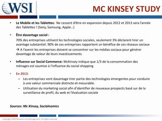 MC KINSEY STUDY
•   Le Mobile et les Tablettes: Ne cessent d’être en expansion depuis 2012 et 2013 sera l’année
    des Tablettes ! (Sony, Samsung, Apple…)

•   Être davantage social :
    70% des entreprises utilisent les technologies sociales, seulement 3% déclarent tirer un
    avantage substantiel. 90% de ces entreprises rapportent un bénéfice de ces réseaux sociaux
     A l’avenir les entreprises doivent se concentrer sur les médias sociaux pour générer
    davantage de valeur de leurs investissements

•   Influence sur Social Commerce: McKinsey indique que 1/3 de la consommation des
    ménages est soumise à l'influence du social shopping

•   En 2013:
     – Les entreprises vont davantage tirer partie des technologies émergentes pour conduire
        à une valeur commerciale distincte et mesurable.
     – Utilisation du marketing social afin d'identifier de nouveaux prospects basé sur de la
        surveillance de profil, du web et l’évaluation sociale


Sources: Mc Kinsey, Socialnomics
 