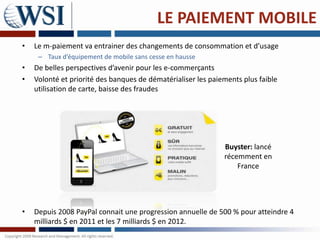 LE PAIEMENT MOBILE
•   Le m-paiement va entrainer des changements de consommation et d’usage
     – Taux d’équipement de mobile sans cesse en hausse
•   De belles perspectives d’avenir pour les e-commerçants
•   Volonté et priorité des banques de dématérialiser les paiements plus faible
    utilisation de carte, baisse des fraudes




                                                              Buyster: lancé
                                                              récemment en
                                                                  France




•   Depuis 2008 PayPal connait une progression annuelle de 500 % pour atteindre 4
    milliards $ en 2011 et les 7 milliards $ en 2012.
 