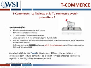 T-COMMERCE
          T-Commerce : La Tablette et la TV connectée avenir
                             prometteur !


•   Quelques chiffres:
      –   40 millions de personnes ont accès à Internet
      –   21,4 millions sont de mobinautes
      –    3,2 millions sont d’utilisateurs de tablettes
      –   L’iPad représente 85 % des connexions à partir d’une tablette
      –   71 % des tablonautes ont déjà cherché des informations, prix ou produit dans le but de préparer un
          achat futur en magasin
          En France: on recense 960 000 t-acheteurs, soit 29 % des tablonautes, un chiffre en progression de
          71 % au 1er trimestre 2012


•   Une étude réalisée par Paypal a dévoilé que 49% des téléspectateurs et
    internautes sont séduits par l’achat de biens et services rattachés au contenu
    regardé sur leur TV, tablette ou smartphone !
Sources: Médiamétrie, e-commerce Mag
 