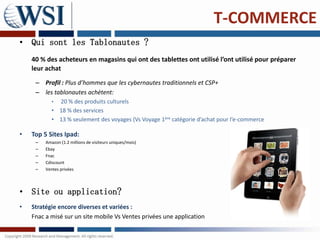 T-COMMERCE
• Qui sont les Tablonautes ?
    40 % des acheteurs en magasins qui ont des tablettes ont utilisé l’ont utilisé pour préparer
    leur achat
     – Profil : Plus d’hommes que les cybernautes traditionnels et CSP+
     – les tablonautes achètent:
            • 20 % des produits culturels
            • 18 % des services
            • 13 % seulement des voyages (Vs Voyage 1ère catégorie d’achat pour l’e-commerce

•   Top 5 Sites Ipad:
     –   Amazon (1.2 millions de visiteurs uniques/mois)
     –   Ebay
     –   Fnac
     –   Cdiscount
     –   Ventes privées




• Site ou application?
•   Stratégie encore diverses et variées :
    Fnac a misé sur un site mobile Vs Ventes privées une application
 
