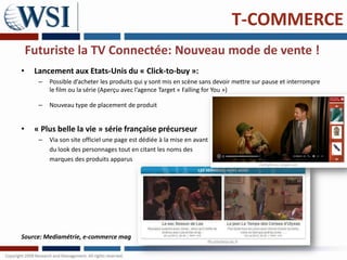T-COMMERCE
    Futuriste la TV Connectée: Nouveau mode de vente !
•    Lancement aux Etats-Unis du « Click-to-buy »:
      –   Possible d’acheter les produits qui y sont mis en scène sans devoir mettre sur pause et interrompre
          le film ou la série (Aperçu avec l’agence Target « Falling for You »)

      –   Nouveau type de placement de produit


•    « Plus belle la vie » série française précurseur
      –   Via son site officiel une page est dédiée à la mise en avant
          du look des personnages tout en citant les noms des
          marques des produits apparus




Source: Mediamétrie, e-commerce mag
 