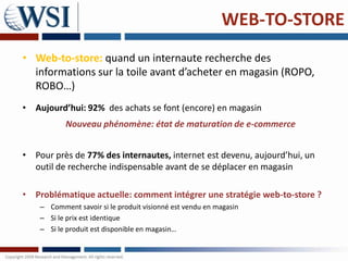 WEB-TO-STORE
• Web-to-store: quand un internaute recherche des
  informations sur la toile avant d’acheter en magasin (ROPO,
  ROBO…)
• Aujourd’hui: 92% des achats se font (encore) en magasin
           Nouveau phénomène: état de maturation de e-commerce


• Pour près de 77% des internautes, internet est devenu, aujourd’hui, un
  outil de recherche indispensable avant de se déplacer en magasin

• Problématique actuelle: comment intégrer une stratégie web-to-store ?
    – Comment savoir si le produit visionné est vendu en magasin
    – Si le prix est identique
    – Si le produit est disponible en magasin…
 