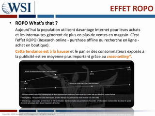 EFFET ROPO
• ROPO What’s that ?
  Aujourd’hui la population utilisent davantage Internet pour leurs achats
  et les internautes génèrent de plus en plus de ventes en magasin. C’est
  l’effet ROPO (Research online - purchase offline ou recherche en ligne -
  achat en boutique).
  Cette tendance est à la hausse et le panier des consommateurs exposés à
  la publicité est en moyenne plus important grâce au cross-selling*.
 