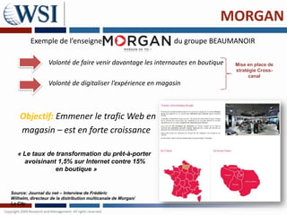 MORGAN
         Exemple de l’enseigne                                 du groupe BEAUMANOIR

                  Volonté de faire venir davantage les internautes en boutique   Mise en place de
                                                                                 stratégie Cross-
                                                                                       canal
                  Volonté de digitaliser l’expérience en magasin



    Objectif: Emmener le trafic Web en
    magasin – est en forte croissance

   « Le taux de transformation du prêt-à-porter
     avoisinant 1,5% sur Internet contre 15%
                en boutique »


Source: Journal du net – Interview de Frédéric
Wilhelm, directeur de la distribution multicanale de Morgan/
La City
 