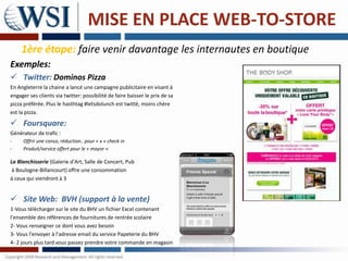 MISE EN PLACE WEB-TO-STORE
     1ère étape: faire venir davantage les internautes en boutique
Exemples:
 Twitter: Dominos Pizza
En Angleterre la chaine a lancé une campagne publicitaire en visant à
engager ses clients via twitter: possibilité de faire baisser le prix de sa
pizza préférée. Plus le hasthtag #letsdolunch est twitté, moins chère
est la pizza.

 Foursquare:
Générateur de trafic :
-     Offrir une conso, réduction.. pour « x » check in
-     Produit/service offert pour le « mayor »

La Blanchisserie (Galerie d'Art, Salle de Concert, Pub
 à Boulogne-Billancourt) offre une consommation
à ceux qui viendront à 3


 Site Web: BVH (support à la vente)
1-Vous télécharger sur le site du BHV un fichier Excel contenant
l'ensemble des références de fournitures de rentrée scolaire
2- Vous renseigner ce dont vous avez besoin
3- Vous l'envoyer à l'adresse email du service Papeterie du BHV
4- 2 jours plus tard vous passez prendre votre commande en magasin
 